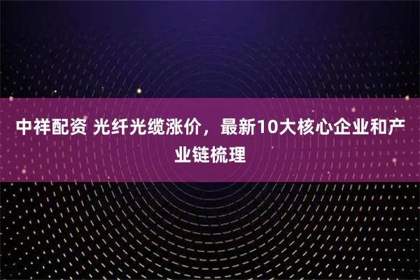 中祥配资 光纤光缆涨价，最新10大核心企业和产业链梳理