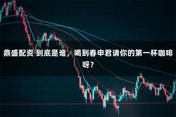 鼎盛配资 到底是谁，喝到春申君请你的第一杯咖啡呀？