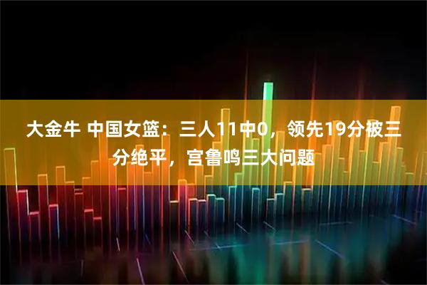 大金牛 中国女篮：三人11中0，领先19分被三分绝平，宫鲁鸣三大问题