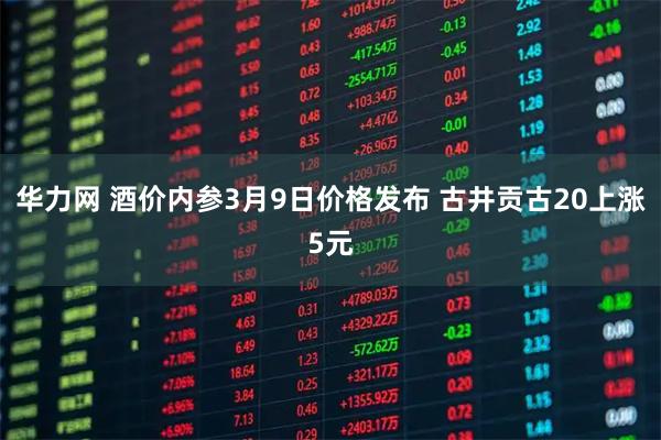 华力网 酒价内参3月9日价格发布 古井贡古20上涨5元