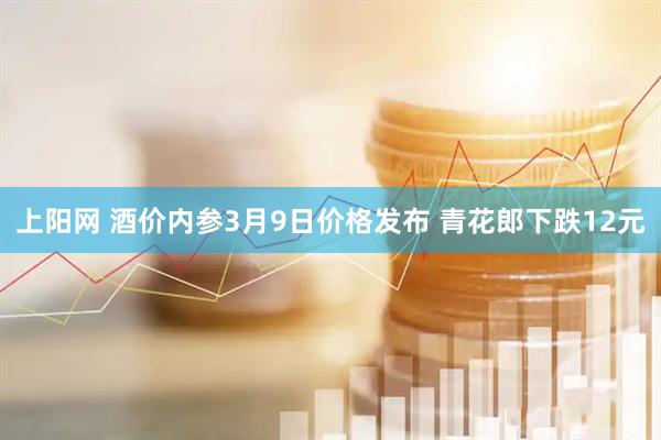 上阳网 酒价内参3月9日价格发布 青花郎下跌12元