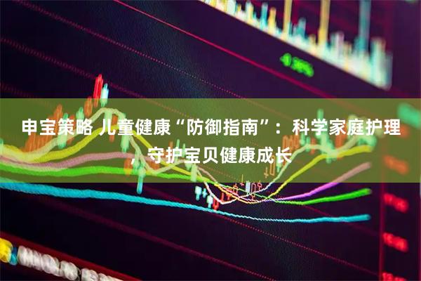 申宝策略 儿童健康“防御指南”：科学家庭护理，守护宝贝健康成长