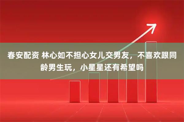 春安配资 林心如不担心女儿交男友，不喜欢跟同龄男生玩，小星星还有希望吗