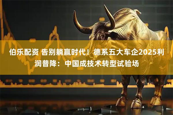 伯乐配资 告别躺赢时代！德系五大车企2025利润普降：中国成技术转型试验场