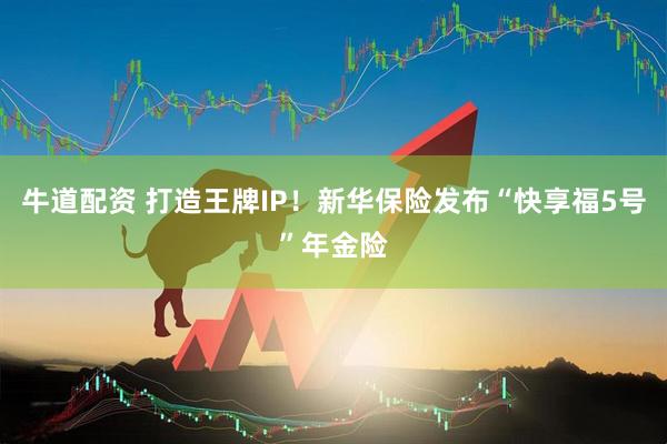 牛道配资 打造王牌IP！新华保险发布“快享福5号”年金险