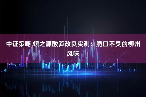 中证策略 螺之源酸笋改良实测：脆口不臭的柳州风味