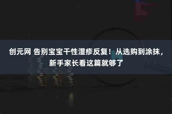 创元网 告别宝宝干性湿疹反复！从选购到涂抹，新手家长看这篇就够了