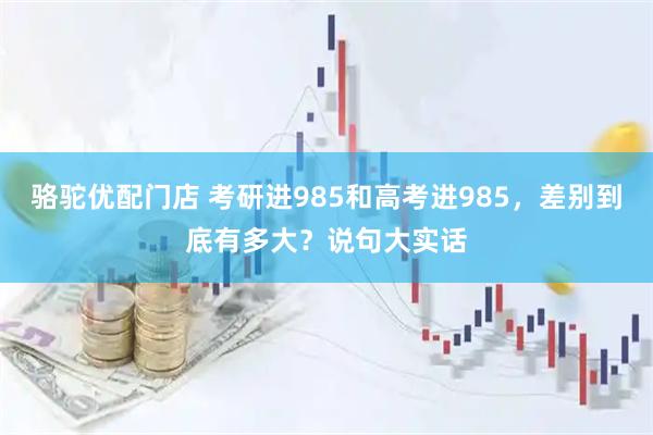 骆驼优配门店 考研进985和高考进985，差别到底有多大？说句大实话