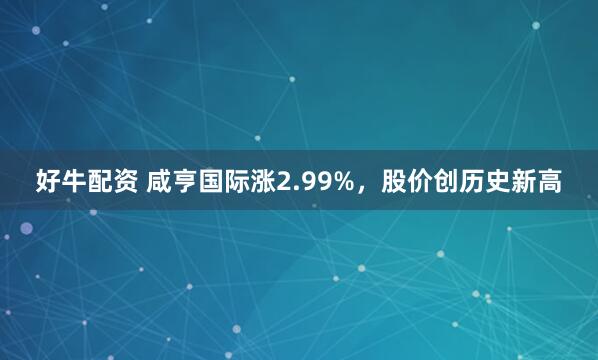 好牛配资 咸亨国际涨2.99%，股价创历史新高