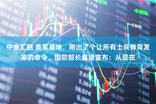 中金汇融 美军基地，刚出了个让所有士兵脊背发凉的命令。国防部长直接宣布：从现在