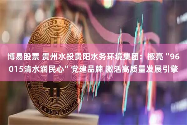博易股票 贵州水投贵阳水务环境集团：擦亮“96015清水润民心”党建品牌 激活高质量发展引擎