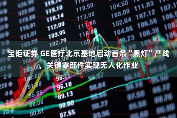 宝钜证券 GE医疗北京基地启动首条“黑灯”产线，关键零部件实现无人化作业