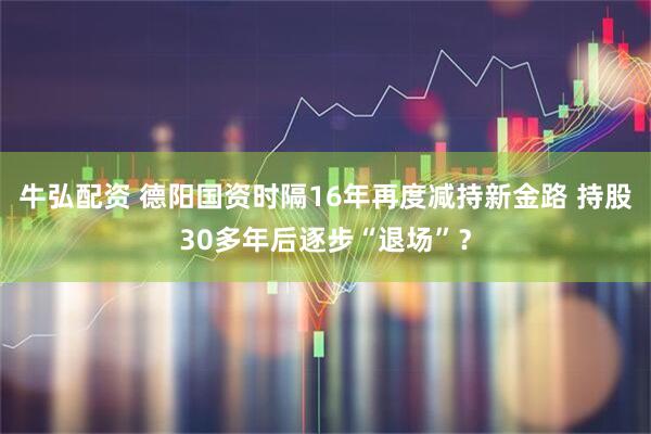 牛弘配资 德阳国资时隔16年再度减持新金路 持股30多年后逐步“退场”？