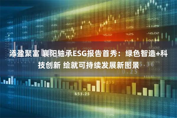 添盈聚富 襄阳轴承ESG报告首秀：绿色智造+科技创新 绘就可持续发展新图景