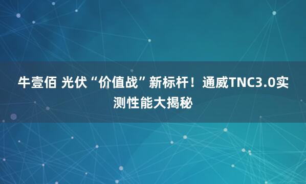 牛壹佰 光伏“价值战”新标杆！通威TNC3.0实测性能大揭秘