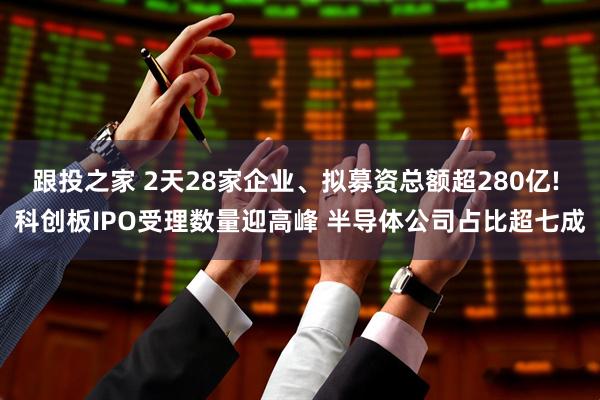 跟投之家 2天28家企业、拟募资总额超280亿! 科创板IPO受理数量迎高峰 半导体公司占比超七成