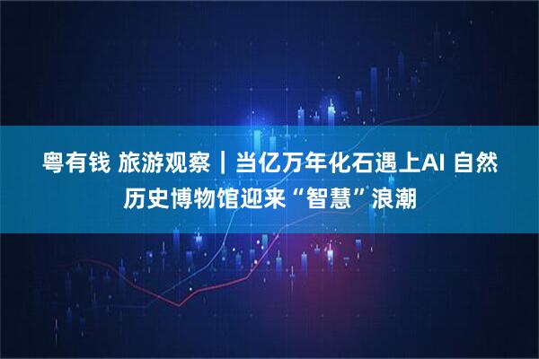 粤有钱 旅游观察｜当亿万年化石遇上AI 自然历史博物馆迎来“智慧”浪潮