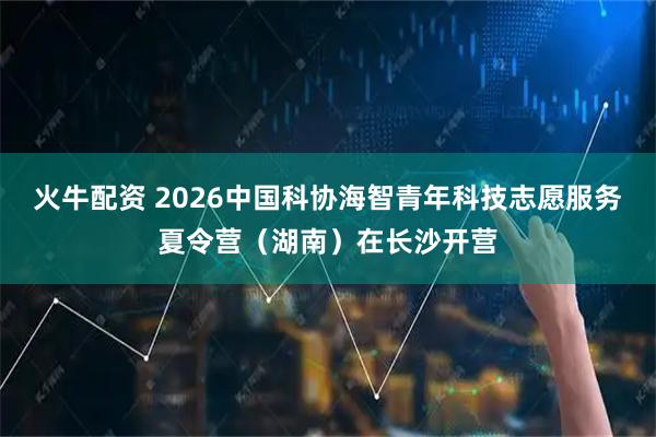 火牛配资 2026中国科协海智青年科技志愿服务夏令营（湖南）在长沙开营