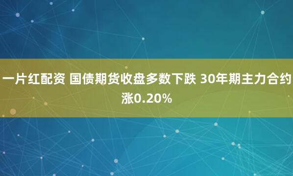 一片红配资 国债期货收盘多数下跌 30年期主力合约涨0.20%