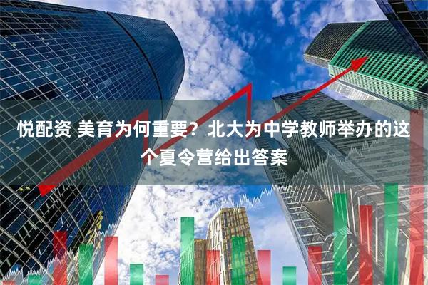 悦配资 美育为何重要？北大为中学教师举办的这个夏令营给出答案