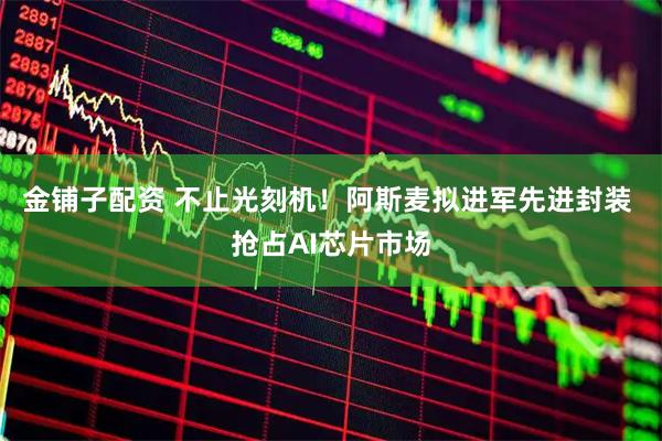 金铺子配资 不止光刻机！阿斯麦拟进军先进封装 抢占AI芯片市场