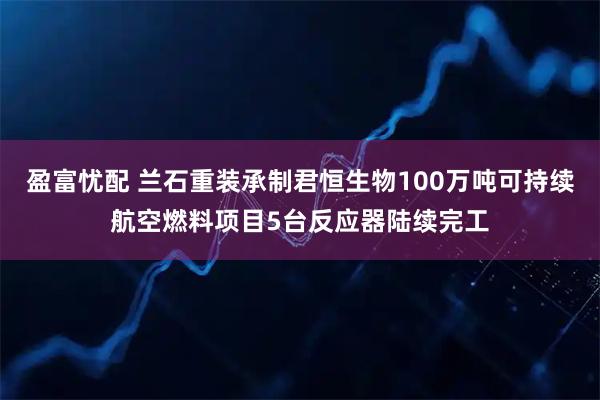 盈富忧配 兰石重装承制君恒生物100万吨可持续航空燃料项目5台反应器陆续完工
