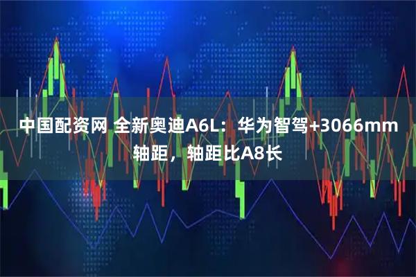 中国配资网 全新奥迪A6L：华为智驾+3066mm轴距，轴距比A8长
