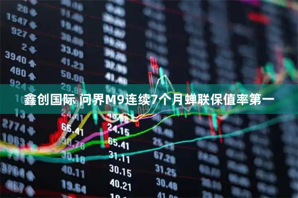 鑫创国际 问界M9连续7个月蝉联保值率第一