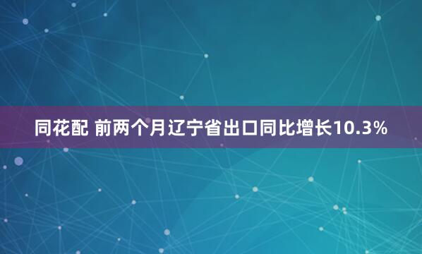 同花配 前两个月辽宁省出口同比增长10.3%