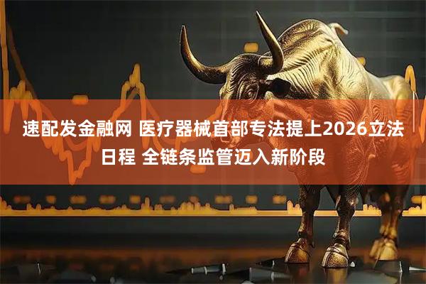 速配发金融网 医疗器械首部专法提上2026立法日程 全链条监管迈入新阶段