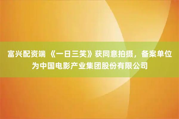 富兴配资端 《一日三笑》获同意拍摄，备案单位为中国电影产业集团股份有限公司