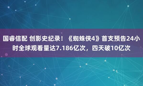 国睿信配 创影史纪录！《蜘蛛侠4》首支预告24小时全球观看量达7.186亿次，四天破10亿次