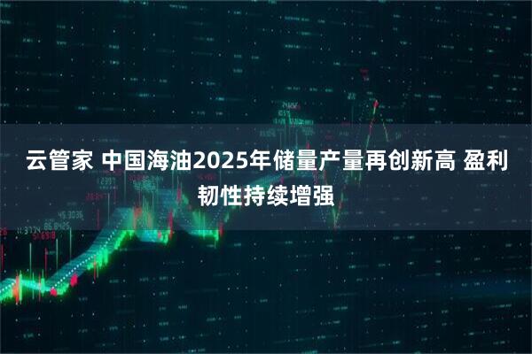 云管家 中国海油2025年储量产量再创新高 盈利韧性持续增强