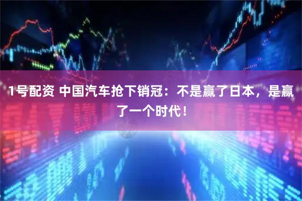 1号配资 中国汽车抢下销冠：不是赢了日本，是赢了一个时代！