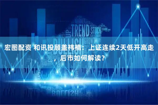 宏图配资 和讯投顾盖祎楠：上证连续2天低开高走，后市如何解读？