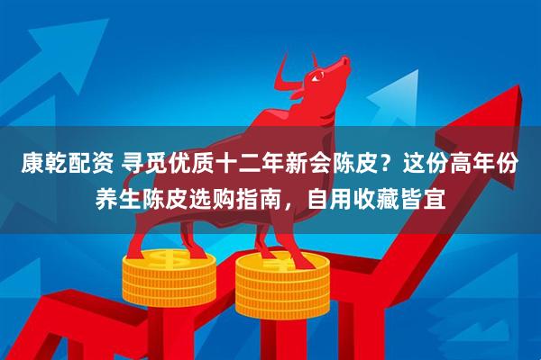 康乾配资 寻觅优质十二年新会陈皮？这份高年份养生陈皮选购指南，自用收藏皆宜