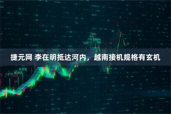 捷元网 李在明抵达河内，越南接机规格有玄机