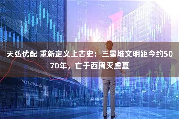 天弘优配 重新定义上古史：三星堆文明距今约5070年，亡于西周灭虞夏