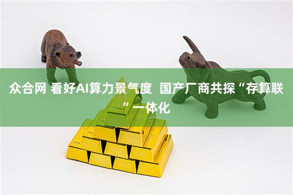 众合网 看好AI算力景气度  国产厂商共探“存算联”一体化