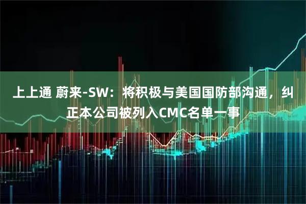 上上通 蔚来-SW：将积极与美国国防部沟通，纠正本公司被列入CMC名单一事