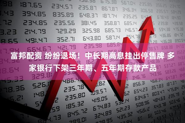 富邦配资 纷纷退场！中长期高息挂出停售牌 多家银行下架三年期、五年期存款产品