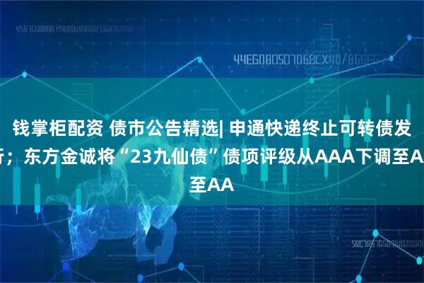 钱掌柜配资 债市公告精选| 申通快递终止可转债发行；东方金诚将“23九仙债”债项评级从AAA下调至AA